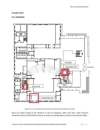 ARC 2423 BUILDING SERVICES
PROJECT 1 CASE STUDY ANALYSIS AND DOCUMENTATION OF BUILDING SERVICES SYSTEM 133 | P a g e
9.4 CASE STUDY
9.4.1 DRAWINGS
Figure 9.4.1.1 Ground floor plan indicating the location of all the elevators in KLPAC.
Stairs are closely located to the elevators in case of emergency. Other than that, under minimum
standard of service, KLPAC fulfills the terms of maximum walking distance of 45m to the elevator lobby.
Passengers Lift
Service Lift
Loading Bay Lift
Entrance
Lift lobby
Stair
s
Passengers Lift
Stair
s
Passengers Lift
 