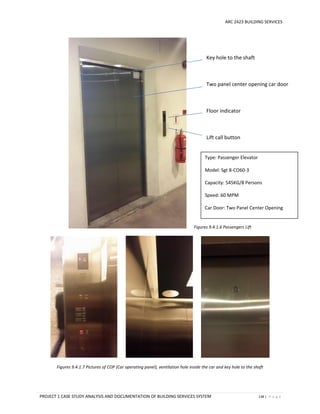 ARC 2423 BUILDING SERVICES
PROJECT 1 CASE STUDY ANALYSIS AND DOCUMENTATION OF BUILDING SERVICES SYSTEM 138 | P a g e
Figures 9.4.1.6 Passengers Lift
Figures 9.4.1.7 Pictures of COP (Car operating panel), ventilation hole inside the car and key hole to the shaft
Key hole to the shaft
Two panel center opening car door
Floor indicator
Lift call button
Type: Passenger Elevator
Model: Sgt 8-CO60-3
Capacity: 545KG/8 Persons
Speed: 60 MPM
Car Door: Two Panel Center Opening
Type: Passenger Elevator
Model: Sgt 8-CO60-3
Capacity: 545KG/8 Persons
Speed: 60 MPM
Car Door: Two Panel Center Opening
 
