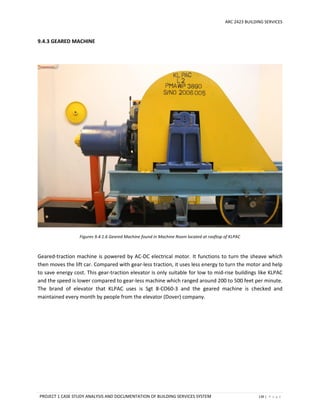 ARC 2423 BUILDING SERVICES
PROJECT 1 CASE STUDY ANALYSIS AND DOCUMENTATION OF BUILDING SERVICES SYSTEM 139 | P a g e
9.4.3 GEARED MACHINE
Figures 9.4.1.6 Geared Machine found in Machine Room located at rooftop of KLPAC
Geared-traction machine is powered by AC-DC electrical motor. It functions to turn the sheave which
then moves the lift car. Compared with gear-less traction, it uses less energy to turn the motor and help
to save energy cost. This gear-traction elevator is only suitable for low to mid-rise buildings like KLPAC
and the speed is lower compared to gear-less machine which ranged around 200 to 500 feet per minute.
The brand of elevator that KLPAC uses is Sgt 8-CO60-3 and the geared machine is checked and
maintained every month by people from the elevator (Dover) company.
 