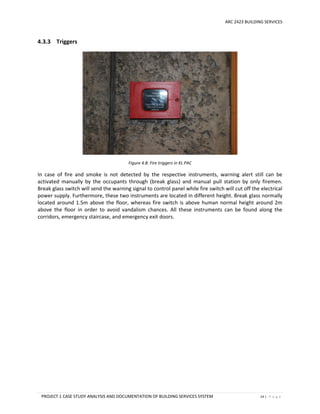 ARC 2423 BUILDING SERVICES
PROJECT 1 CASE STUDY ANALYSIS AND DOCUMENTATION OF BUILDING SERVICES SYSTEM 14 | P a g e
4.3.3 Triggers
Figure 4.8: Fire triggers in KL PAC
In case of fire and smoke is not detected by the respective instruments, warning alert still can be
activated manually by the occupants through (break glass) and manual pull station by only firemen.
Break glass switch will send the warning signal to control panel while fire switch will cut off the electrical
power supply. Furthermore, these two instruments are located in different height. Break glass normally
located around 1.5m above the floor, whereas fire switch is above human normal height around 2m
above the floor in order to avoid vandalism chances. All these instruments can be found along the
corridors, emergency staircase, and emergency exit doors.
 
