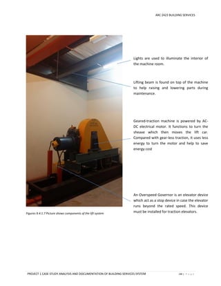 ARC 2423 BUILDING SERVICES
PROJECT 1 CASE STUDY ANALYSIS AND DOCUMENTATION OF BUILDING SERVICES SYSTEM 140 | P a g e
Figures 9.4.1.7 Picture shows components of the lift system
Lights are used to illuminate the interior of
the machine room.
Lifting beam is found on top of the machine
to help raising and lowering parts during
maintenance.
Geared-traction machine is powered by AC-
DC electrical motor. It functions to turn the
sheave which then moves the lift car.
Compared with gear-less traction, it uses less
energy to turn the motor and help to save
energy cost
An Overspeed Governor is an elevator device
which act as a stop device in case the elevator
runs beyond the rated speed. This device
must be installed for traction elevators.
 