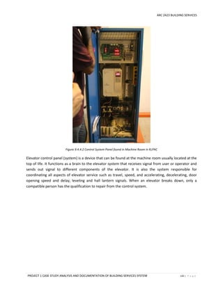 ARC 2423 BUILDING SERVICES
PROJECT 1 CASE STUDY ANALYSIS AND DOCUMENTATION OF BUILDING SERVICES SYSTEM 142 | P a g e
Figure 9.4.4.2 Control System Panel found in Machine Room in KLPAC
Elevator control panel (system) is a device that can be found at the machine room usually located at the
top of life. It functions as a brain to the elevator system that receives signal from user or operator and
sends out signal to different components of the elevator. It is also the system responsible for
coordinating all aspects of elevator service such as travel, speed, and accelerating, decelerating, door
opening speed and delay, leveling and hall lantern signals. When an elevator breaks down, only a
compatible person has the qualification to repair from the control system.
 
