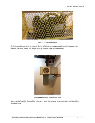 ARC 2423 BUILDING SERVICES
PROJECT 1 CASE STUDY ANALYSIS AND DOCUMENTATION OF BUILDING SERVICES SYSTEM 143 | P a g e
Figure 9.4.4.3 Overspeed Governor
An Overspeed Governor is an elevator device which act as a stop device in case the elevator runs
beyond the rated speed. This device must be installed for traction elevators.
Figure 9.4.4.4 Ventilation inside Machine Room
Vents can be found in the machine room, they serve the purpose of ventilating the interior of the
machine room.
 