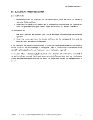 ARC 2423 BUILDING SERVICES
PROJECT 1 CASE STUDY ANALYSIS AND DOCUMENTATION OF BUILDING SERVICES SYSTEM 144 | P a g e
9.4.5 OVER LOAD AND FIRE SERVICE INDICATOR
Over Load Indicator
a. Over Load Indicator will illuminate, and a buzzer will sound, when the load in the elevator is
exceeding the contract load.
b. Under over load operation, the elevator will be removed from normal service, and the elevator’s
doors will open and remain open, until the load in the elevator is less than the contact load.
Fire Service Indicator
1. Fire Service Indicator wil illuminate, and a buzzer will sound, during building fire emergency
operation.
2. Under fire service operation, the elevator will home to the main/ground floor, and the
elevator’s doors will open and remain open.
In the event of a fire, users are recommended to never use the elevators to evacuate the building.
Instead, should use the stairways to get to a safe place. Under no circumstances should anyone except
trained firefighters be allowed to use the elevators after a fire has been reported.
Fire Service is initiated automatically by the building’s smoke detectors. When this service is initiated, all
hall and car calls are canceled, the elevator return to the main floor, the door open and remain open.
Trained firefighters then may activate the Fire Service Key switch in the elevator and then gain control of
the car.
 