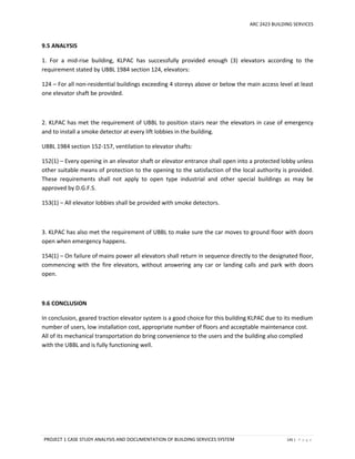 ARC 2423 BUILDING SERVICES
PROJECT 1 CASE STUDY ANALYSIS AND DOCUMENTATION OF BUILDING SERVICES SYSTEM 145 | P a g e
9.5 ANALYSIS
1. For a mid-rise building, KLPAC has successfully provided enough (3) elevators according to the
requirement stated by UBBL 1984 section 124, elevators:
124 – For all non-residential buildings exceeding 4 storeys above or below the main access level at least
one elevator shaft be provided.
2. KLPAC has met the requirement of UBBL to position stairs near the elevators in case of emergency
and to install a smoke detector at every lift lobbies in the building.
UBBL 1984 section 152-157, ventilation to elevator shafts:
152(1) – Every opening in an elevator shaft or elevator entrance shall open into a protected lobby unless
other suitable means of protection to the opening to the satisfaction of the local authority is provided.
These requirements shall not apply to open type industrial and other special buildings as may be
approved by D.G.F.S.
153(1) – All elevator lobbies shall be provided with smoke detectors.
3. KLPAC has also met the requirement of UBBL to make sure the car moves to ground floor with doors
open when emergency happens.
154(1) – On failure of mains power all elevators shall return in sequence directly to the designated floor,
commencing with the fire elevators, without answering any car or landing calls and park with doors
open.
9.6 CONCLUSION
In conclusion, geared traction elevator system is a good choice for this building KLPAC due to its medium
number of users, low installation cost, appropriate number of floors and acceptable maintenance cost.
All of its mechanical transportation do bring convenience to the users and the building also complied
with the UBBL and is fully functioning well.
 