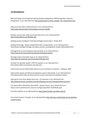 ARC 2423 BUILDING SERVICES
PROJECT 1 CASE STUDY ANALYSIS AND DOCUMENTATION OF BUILDING SERVICES SYSTEM 146 | P a g e
10 REFERENCES
ABC Dry Powder Fire Extinguishers,BC Dry Powder extinguishers, M28 Extinguishers, Monnex
Extinguishers. (n.d.). Retrieved from http://www.lhcfp.co.uk/dry_powder_fire_extinguishers.htm
About Concrete Sinks | DoItYourself.com. (n.d.). Retrieved from
http://www.doityourself.com/stry/about-concrete-sinks#b
Breakers versus Fuses, Why you should select one!. (n.d.). Retrieved from
http://www.bdfuses.com/breaker.php
Building services handbook / Fred Hall and Roger Greeno.Hall, F. (Fred), 2011
Cooling Technology - Water Cooled Chillers & Air Cooled Chillers. (n.d.). Retrieved from
http://www.coolingtechnology.com/about_process_cooling/water-cooled-chiller/default.html
Drainage features and compliance when building. (n.d.). Retrieved from
http://www.level.org.nz/water/wastewater/drainage-systems/
Drainage system interceptor traps. (n.d.). Retrieved from
http://www.draindomain.com/interceptor%20traps.html
Dry Pipe Fire Sprinkler System | VFP Fire Systems. (n.d.). Retrieved from
http://www.vfpfire.com/systems-dry-pipe.php
Earthtrends Country Profile:Water Resources and Freshwater Ecosystems – Malaysia, 2003
Electrical Bus System and Electrical Substation Layout | Electrical4u. (n.d.). Retrieved from
http://www.electrical4u.com/electrical-bus-system-and-electrical-substation-layout/
Figuring Out Your Drain-Waste-Vent Lines - For Dummies. (n.d.). Retrieved from
http://www.dummies.com/how-to/content/figuring-out-your-drainwastevent-lines.html
Fire Alarm Bells, Waterflow Alarm Bells - System Sensor. (n.d.). Retrieved from
https://www.systemsensor.com/en-us/Pages/Sprinkler-AlarmBells.aspx
Fire Alarm Systems. (n.d.). Retrieved from http://www.firesafe.org.uk/fire-alarms/
Fire Control Centres | Firewize. (n.d.). Retrieved from http://firewize.com/book/technical-data/fire-
control-centres
 