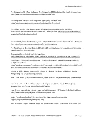 ARC 2423 BUILDING SERVICES
PROJECT 1 CASE STUDY ANALYSIS AND DOCUMENTATION OF BUILDING SERVICES SYSTEM 147 | P a g e
Fire Extinguisher, A B C Type Dry Powder Fire Extinguisher, CO2 Fire Extinguisher. (n.d.). Retrieved from
http://www.supremexfireextinguisher.com/fireextinguisher.html
Fire Extinguisher Malaysia - Fire Extinguisher Types. (n.d.). Retrieved from
http://www.fireextinguishermalaysia.com/Fire-Extinguisher-Types.html
Fire Hydrant Systems - Fire Hydrant System, Wet Riser System and Fire System In Buildings
Manufacturer & Supplier from Mumbai, India. (n.d.). Retrieved from http://www.indiamart.com/pona-
corporation/fire-hydrant-system.html
Fire Sprinkler Systems - Fire Sprinkler System - Automatic Sprinkler Systems - Wormald. (n.d.). Retrieved
from https://www.wormald.com.au/systems/fire-sprinkler-systems
Fire-Rated Doors by Overhead Door. (n.d.). Retrieved from http://www.overheaddoor.com/commercial-
doors/Pages/fire-rated-doors.aspx
Geomast Antifire co limited. (n.d.). Retrieved from
http://www.geomast.com/Default.aspx?_Page=662&_Control=CTL_Article_ArticleList&_Content=322
Grease traps - Environmental Monitoring & Protection - Stormwater Management | City of Toronto.
(n.d.). Retrieved from
http://www1.toronto.ca/wps/portal/contentonly?vgnextoid=319807ceb6f8e310VgnVCM10000071d60f
89RCRD&vgnextchannel=fe4cfe4eda8ae310VgnVCM10000071d60f89RCRD
Heating, R. (1992). ASHRAE handbook (Inch-Pound ed.). Atlanta, Ga.: American Society of Heating,
Refrigerating, and Air-Conditioning Engineers.
How a Toilet Works. (n.d.). Retrieved from http://www.factsfacts.com/MyHomeRepair/ToiletFlush.htm
How Air Conditioners Work: Chilled-water and Cooling-tower AC Units - HowStuffWorks. (n.d.).
Retrieved from http://home.howstuffworks.com/ac4.htm
How all waste traps, p traps, u bends, s traps and bottle traps work | DIY Doctor. (n.d.). Retrieved from
http://www.diydoctor.org.uk/projects/howwastetrapswork.htm
Jockey Pump | Grundfos. (n.d.). Retrieved from http://www.grundfos.com/service-
support/encyclopedia-search/jockey-pump.html
Joint Monitoring Program for Water Supply and Sanitation: Access data for Malaysia, 5 December 2010
 