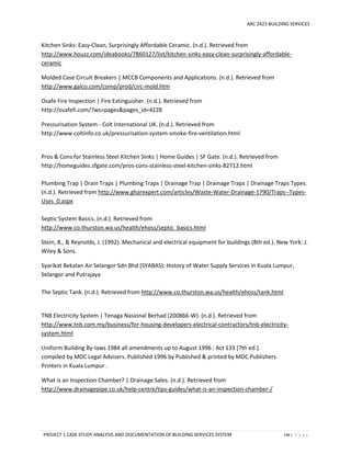 ARC 2423 BUILDING SERVICES
PROJECT 1 CASE STUDY ANALYSIS AND DOCUMENTATION OF BUILDING SERVICES SYSTEM 148 | P a g e
Kitchen Sinks: Easy-Clean, Surprisingly Affordable Ceramic. (n.d.). Retrieved from
http://www.houzz.com/ideabooks/7860127/list/kitchen-sinks-easy-clean-surprisingly-affordable-
ceramic
Molded Case Circuit Breakers | MCCB Components and Applications. (n.d.). Retrieved from
http://www.galco.com/comp/prod/circ-mold.htm
Osafe Fire Inspection | Fire Extinguisher. (n.d.). Retrieved from
http://osafefi.com/?ws=pages&pages_id=4228
Pressurisation System - Colt International UK. (n.d.). Retrieved from
http://www.coltinfo.co.uk/pressurisation-system-smoke-fire-ventilation.html
Pros & Cons for Stainless Steel Kitchen Sinks | Home Guides | SF Gate. (n.d.). Retrieved from
http://homeguides.sfgate.com/pros-cons-stainless-steel-kitchen-sinks-82712.html
Plumbing Trap | Drain Traps | Plumbing Traps | Drainage Trap | Drainage Traps | Drainage Traps Types.
(n.d.). Retrieved from http://www.gharexpert.com/articles/Waste-Water-Drainage-1790/Traps--Types-
Uses_0.aspx
Septic System Basics. (n.d.). Retrieved from
http://www.co.thurston.wa.us/health/ehoss/septic_basics.html
Stein, B., & Reynolds, J. (1992). Mechanical and electrical equipment for buildings (8th ed.). New York: J.
Wiley & Sons.
Syarikat Bekalan Air Selangor Sdn Bhd (SYABAS): History of Water Supply Services in Kuala Lumpur,
Selangor and Putrajaya
The Septic Tank. (n.d.). Retrieved from http://www.co.thurston.wa.us/health/ehoss/tank.html
TNB Electricity System | Tenaga Nasional Berhad (200866-W). (n.d.). Retrieved from
http://www.tnb.com.my/business/for-housing-developers-electrical-contractors/tnb-electricity-
system.html
Uniform Building By-laws 1984 all amendments up to August 1996 : Act 133 [7th ed.].
compiled by MDC Legal Advisers. Published 1996 by Published & printed by MDC Publishers
Printers in Kuala Lumpur .
What is an Inspection Chamber? | Drainage Sales. (n.d.). Retrieved from
http://www.drainagepipe.co.uk/help-centre/tips-guides/what-is-an-inspection-chamber-/
 