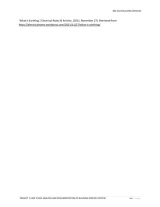 ARC 2423 BUILDING SERVICES
PROJECT 1 CASE STUDY ANALYSIS AND DOCUMENTATION OF BUILDING SERVICES SYSTEM 149 | P a g e
What is Earthing | Electrical Notes & Articles. (2011, November 27). Retrieved from
https://electricalnotes.wordpress.com/2011/11/27/what-is-earthing/
 
