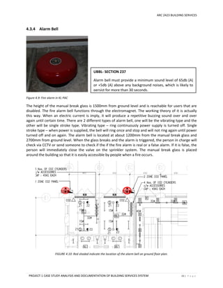 ARC 2423 BUILDING SERVICES
PROJECT 1 CASE STUDY ANALYSIS AND DOCUMENTATION OF BUILDING SERVICES SYSTEM 15 | P a g e
4.3.4 Alarm Bell
Figure 4.9: Fire alarm in KL PAC
The height of the manual break glass is 1500mm from ground level and is reachable for users that are
disabled. The fire alarm bell functions through the electromagnet. The working theory of it is actually
this way. When an electric current is imply, it will produce a repetitive buzzing sound over and over
again until certain time. There are 2 different types of alarm bell, one will be the vibrating type and the
other will be single stroke type. Vibrating type – ring continuously power supply is turned off. Single
stroke type – when power is supplied, the bell will ring once and stop and will not ring again until power
turned off and on again. The alarm bell is located at about 1200mm from the manual break glass and
2700mm from ground level. When the glass breaks and the alarm is triggered, the person in charge will
check via CCTV or send someone to check if the if the fire alarm is real or a false alarm. If it is false, the
person will immediately close the valve on the sprinkler system. The manual break glass is placed
around the building so that it is easily accessible by people when a fire occurs.
FIGURE 4.10: Red shaded indicate the location of the alarm bell on ground floor plan.
UBBL- SECTION 237
Alarm bell must provide a minimum sound level of 65db (A)
or +5db (A) above any background noises, which is likely to
persist for more than 30 seconds.
 