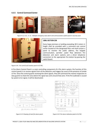 ARC 2423 BUILDING SERVICES
PROJECT 1 CASE STUDY ANALYSIS AND DOCUMENTATION OF BUILDING SERVICES SYSTEM 16 | P a g e
4.3.5 Central Command Center
Figure 4.11, 4.12 , 4. 13 : Multiple emergency voice alarm and communication system panel in security room
Figure 4.14 : Fire control and monitor panel in KL PAC.
A Fire Alarm Control Panel is a main controlling component of a fire alarm system; the function of this
control panels is to receive signals from all the detectors and triggers by cause of the presence of smoke
or fire. Once the control guards receiving the silent signals, they will command the nearest respective on
duty guards to check the area where the signal was sent around that zone. If the fire outbreak is caused
by system error signal, it will be deactivated.
Figure 4.15: Drawing of main fire alarm panel. Figure 4.16: Fire alarm indication panel in KL PAC.
UBBL-SECTION 238
Every large premises or building exceeding 30.5 meters in
height shall be provided with a command and control
center located on the designated floor and shall contain a
panel to monitor the public address, fire brigade
communication, sprinkler ,water flow detectors fire
detection and alarm systems and a direct telephone
connection to the appropriate fire-station by-passing the
switch board.
 