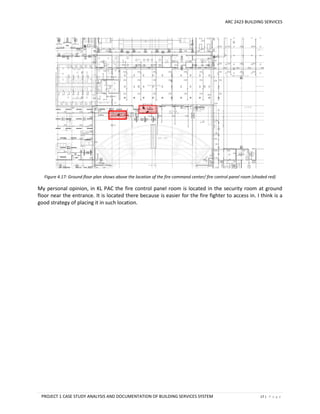 ARC 2423 BUILDING SERVICES
PROJECT 1 CASE STUDY ANALYSIS AND DOCUMENTATION OF BUILDING SERVICES SYSTEM 17 | P a g e
Figure 4.17: Ground floor plan shows above the location of the fire command center/ fire control panel room (shaded red)
My personal opinion, in KL PAC the fire control panel room is located in the security room at ground
floor near the entrance. It is located there because is easier for the fire fighter to access in. I think is a
good strategy of placing it in such location.
 