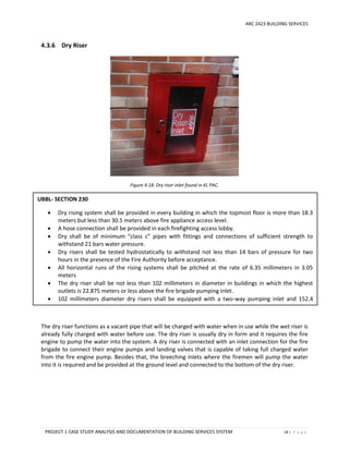 ARC 2423 BUILDING SERVICES
PROJECT 1 CASE STUDY ANALYSIS AND DOCUMENTATION OF BUILDING SERVICES SYSTEM 18 | P a g e
4.3.6 Dry Riser
Figure 4.18: Dry riser inlet found in KL PAC.
The dry riser functions as a vacant pipe that will be charged with water when in use while the wet riser is
already fully charged with water before use. The dry riser is usually dry in form and it requires the fire
engine to pump the water into the system. A dry riser is connected with an inlet connection for the fire
brigade to connect their engine pumps and landing valves that is capable of taking full charged water
from the fire engine pump. Besides that, the breeching inlets where the firemen will pump the water
into it is required and be provided at the ground level and connected to the bottom of the dry riser.
UBBL- SECTION 230
 Dry rising system shall be provided in every building in which the topmost floor is more than 18.3
meters but less than 30.5 meters above fire appliance access level.
 A hose connection shall be provided in each firefighting access lobby.
 Dry shall be of minimum “class c” pipes with fittings and connections of sufficient strength to
withstand 21 bars water pressure.
 Dry risers shall be tested hydrostatically to withstand not less than 14 bars of pressure for two
hours in the presence of the Fire Authority before acceptance.
 All horizontal runs of the rising systems shall be pitched at the rate of 6.35 millimeters in 3.05
meters
 The dry riser shall be not less than 102 millimeters in diameter in buildings in which the highest
outlets is 22.875 meters or less above the fire brigade pumping inlet.
 102 millimeters diameter dry risers shall be equipped with a two-way pumping inlet and 152.4
millimeters dry risers shall be equipped with a four-way pumping inlet
 