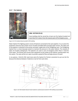 ARC 2423 BUILDING SERVICES
PROJECT 1 CASE STUDY ANALYSIS AND DOCUMENTATION OF BUILDING SERVICES SYSTEM 19 | P a g e
4.3.7 Fire Hydrant
Figure 4.19: Fire hydrant found outside KL PAC building.
Water Hydrant fire-fighting system consist of hydrants connected to the same pipeline. It is an active fire
protection measures that contain source of water provided with municipal water service. The other end
of the pipeline is attached to the pumps and water supply tank of the firefighting room. The firefighting
hydrant line is a close loop pipe system to maintain the pressure in the water hydrant. The network of
pipes are located underground. The hydrants are used in case of emergency when there is need for
more water. The firemen will connect their equipment to the outlets of the hydrant, pushing water into
the system. The valve will be turn open to provide a powerful flow and high pressure of water.
In my opinion, I think KL PAC need more extra fire hydrant for firemen convenient to put out the fire
because the distance between 2 hydrants is too far from each other.
Figure 4. 20: Red shaded indicate the fire hydrants could be found outside KL PAC building at ground floor.
UBBL- SECTION 225.(2)
Every building shall be served by at least one fire hydrant located not
more than 91.5 meters from the nearest point of fire brigade access
 