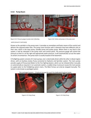 ARC 2423 BUILDING SERVICES
PROJECT 1 CASE STUDY ANALYSIS AND DOCUMENTATION OF BUILDING SERVICES SYSTEM 20 | P a g e
4.3.8 Pump Room
Figure 4.21: Pressure gauge in pump room indicating Figure 4.22: Valves and pumps in the pump room
water pressure in each pump
Known as the sprinkler or the pump room. It provides as immediate and faster means of fire control and
delivers the required water flow. The pump room function with 3 elements that have different role on
their own, which is the duty pump, standby pump and jockey pump. Where there is any fault in the
system, it will be indicated in the pump room and control panel. The pressure gauge will control the
pressure so that it is at the right and appropriate water pressure. It will automatically cut out the water
at certain circumstances. The pump room is usually located at the basement.
A firefighting system consists of 2 main pumps; one is electrically driven while the other is diesel engine
driven, with an Auxiliary Jockey Pump connected to Hydrants and Sprinkler system. The main pumps
provide supply of Pressurized Water to the Fire Fighting System, which can be initiated either manually
or automatically as required. In an automatic system, a sudden drop in pressure causes the main pumps
to supply water to the firefighting system mains. The Main Pumps can only be stopped manually. The
system is also known as packaged system
The packaged system – 3 hydrant pumps for each fire dedicated hydrant tanks.
Figure 4. 23: Duty Pump Figure 4. 24: Duty Pump
 