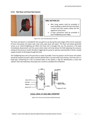 ARC 2423 BUILDING SERVICES
PROJECT 1 CASE STUDY ANALYSIS AND DOCUMENTATION OF BUILDING SERVICES SYSTEM 24 | P a g e
4.3.9 Wet Riser and Hose Reel System
Figure 4.31: Hose reel that found in KL PAC.
The Hose reel System is intended for the occupant to use during the early stages of fire and it comprises
of hose reel pumps, fire water tank, hose reels, pipe work and valves. The hose reel system generally
serves as an initial firefighting aid. When the hose reel is brought into use, the pressure in the pipe
immediately downstream and the pump check valves will drop below the field adjusting the pressure
setting of the pressure switch therefore triggering the pump to operate automatically to feed a steady
supply of water to discharge through the hose.
The firefighting hose reel is the part that us easily accessible. From my opinion, the fire hose reel outlets
should be properly housed in glass-fronted cabinet that is secured under lock and key. The hose reel is a
fixed type, comprising of a riser to channel water to the system, a sign for identification, a hose reel
cabinet, hose reel waterway, hose pipe and a nozzle to complete the installation.
Figure 4.32: Hose reel connection detailed drawing.
UBBL-SECTION 231
 Wet rising system shall be provided in
every building in which the top most floor
is more than 30.5 meters above the fire
appliance access level.
 A hose connection shall be provided in
each firefighting access lobby.
 