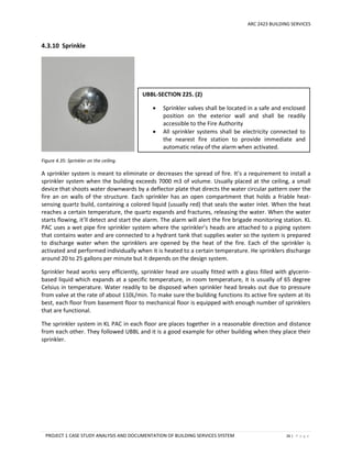 ARC 2423 BUILDING SERVICES
PROJECT 1 CASE STUDY ANALYSIS AND DOCUMENTATION OF BUILDING SERVICES SYSTEM 26 | P a g e
4.3.10 Sprinkle
Figure 4.35: Sprinkler on the ceiling.
A sprinkler system is meant to eliminate or decreases the spread of fire. It’s a requirement to install a
sprinkler system when the building exceeds 7000 m3 of volume. Usually placed at the ceiling, a small
device that shoots water downwards by a deflector plate that directs the water circular pattern over the
fire an on walls of the structure. Each sprinkler has an open compartment that holds a friable heat-
sensing quartz build, containing a colored liquid (usually red) that seals the water inlet. When the heat
reaches a certain temperature, the quartz expands and fractures, releasing the water. When the water
starts flowing, it’ll detect and start the alarm. The alarm will alert the fire brigade monitoring station. KL
PAC uses a wet pipe fire sprinkler system where the sprinkler’s heads are attached to a piping system
that contains water and are connected to a hydrant tank that supplies water so the system is prepared
to discharge water when the sprinklers are opened by the heat of the fire. Each of the sprinkler is
activated and performed individually when it is heated to a certain temperature. He sprinklers discharge
around 20 to 25 gallons per minute but it depends on the design system.
Sprinkler head works very efficiently, sprinkler head are usually fitted with a glass filled with glycerin-
based liquid which expands at a specific temperature, in room temperature, it is usually of 65 degree
Celsius in temperature. Water readily to be disposed when sprinkler head breaks out due to pressure
from valve at the rate of about 110L/min. To make sure the building functions its active fire system at its
best, each floor from basement floor to mechanical floor is equipped with enough number of sprinklers
that are functional.
The sprinkler system in KL PAC in each floor are places together in a reasonable direction and distance
from each other. They followed UBBL and it is a good example for other building when they place their
sprinkler.
UBBL-SECTION 225. (2)
 Sprinkler valves shall be located in a safe and enclosed
position on the exterior wall and shall be readily
accessible to the Fire Authority
 All sprinkler systems shall be electricity connected to
the nearest fire station to provide immediate and
automatic relay of the alarm when activated.
 