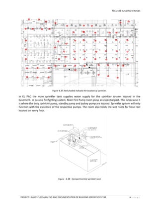ARC 2423 BUILDING SERVICES
PROJECT 1 CASE STUDY ANALYSIS AND DOCUMENTATION OF BUILDING SERVICES SYSTEM 28 | P a g e
Figure 4.37: Red shaded indicate the location of sprinkler.
In KL PAC the main sprinkler tank supplies water supply for the sprinkler system located in the
basement. In passive firefighting system, Main Fire Pump room plays an essential part. This is because it
is where the duty sprinkler pump, standby pump and jockey pump are located. Sprinkler system will only
function with the existence of the respective pumps. The room also holds the wet risers for hose reel
located on every floor.
Figure : 4.38 : Compartmented sprinkler tank
 