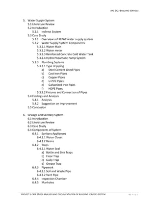 ARC 2423 BUILDING SERVICES
PROJECT 1 CASE STUDY ANALYSIS AND DOCUMENTATION OF BUILDING SERVICES SYSTEM 3 | P a g e
5. Water Supply System
5.1 Literature Review
5.2 Introduction
5.2.1 Indirect System
5.3 Case Study
5.3.1 Overviews of KLPAC water supply system
5.3.2 Water Supply System Components
5.3.2.1 Water Main
5.3.2.2 Water meter
5.3.2.3 Reinforced Concrete Cold Water Tank
5.3.2.4 Hydro Pneumatic Pump System
5.3.3 Plumbing Systems
5.3.3.1 Type of piping
a) Steel Cement Lined Pipes
b) Cast Iron Pipes
c) Copper Pipes
d) U-PVC Pipes
e) Galvanized Iron Pipes
f) HDPE Pipes
5.3.3.2 Fixtures and Connection of Pipes
5.4 Findings and Analysis
5.4.1 Analysis
5.4.2 Suggestion on Improvement
5.5 Conclusion
6. Sewage and Sanitary System
6.1 Introduction
6.2 Literature Review
6.3 Case Study
6.4 Components of System
6.4.1 Sanitary Appliances
6.4.1.1 Water Closet
6.4.1.2 Basins
6.4.2 Traps
6.4.2.1 Water Seal
a) Bottle and Sink Traps
b) Floor Trap
c) Gully Trap
d) Grease Trap
6.4.3 Pipework
6.4.3.1 Soil and Waste Pipe
6.4.3.2 Vent Pipe
6.4.4 Inspection Chamber
6.4.5 Manholes
 