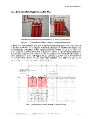 ARC 2423 BUILDING SERVICES
PROJECT 1 CASE STUDY ANALYSIS AND DOCUMENTATION OF BUILDING SERVICES SYSTEM 31 | P a g e
4.3.11 Carbon Dioxide Fire Suppression System (CO2)
Figure 4.43 : CO2 fire suppression system installed in gen set room for fire extinguishment.
Figure 4.44 : CO2 Fire suppression system was installed in L.V room for fire extinguishment.
Carbon dioxide in fire protection term, gases that protects electrical equipment from being burnt such
as it sectors, transformers and switchgears. Heat or smoke detectors will detect the heat and sound the
alarm and Co2 gas will flood to room from high pressure storage cylinders. The gasses are sent via pipes
to the ceiling and under floor distributors. Carbon dioxide is lethal to a person’s health so occupants
must evacuate swiftly in a limited amount of time. The cylindrical tanks are stored in the corners of
rooms. Once detected by the heat triggers, the co2 is 24 released, curtain walls go down and when
doors are shut, two indicators will show when the gas operation is over. Red means gases are still
present and green means it is already clear and safe to go in.
Figure 4.45 Location of the CO2 control room in KL PAC ground floor plan.
 