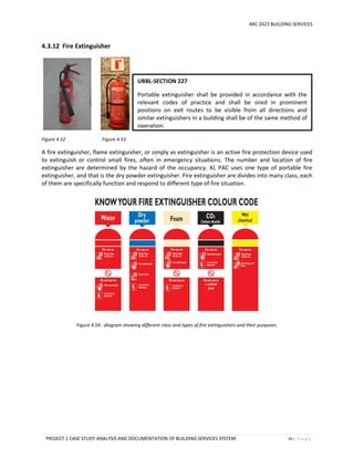 ARC 2423 BUILDING SERVICES
PROJECT 1 CASE STUDY ANALYSIS AND DOCUMENTATION OF BUILDING SERVICES SYSTEM 34 | P a g e
4.3.12 Fire Extinguisher
Figure 4.52 Figure 4.53
A fire extinguisher, flame extinguisher, or simply as extinguisher is an active fire protection device used
to extinguish or control small fires, often in emergency situations. The number and location of fire
extinguisher are determined by the hazard of the occupancy. KL PAC uses one type of portable fire
extinguisher, and that is the dry powder extinguisher. Fire extinguisher are divides into many class, each
of them are specifically function and respond to different type of fire situation.
Figure 4.54 : diagram showing different class and types of fire extinguishers and their purposes.
UBBL-SECTION 227
Portable extinguisher shall be provided in accordance with the
relevant codes of practice and shall be sired in prominent
positions on exit routes to be visible from all directions and
similar extinguishers in a building shall be of the same method of
operation.
 