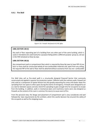 ARC 2423 BUILDING SERVICES
PROJECT 1 CASE STUDY ANALYSIS AND DOCUMENTATION OF BUILDING SERVICES SYSTEM 36 | P a g e
4.4.1 Fire Wall
Figure 4. 56 : Firewall that found in KL PAC office
Fire Wall (also call as fire-rated wall) is a structurally designed fireproof barrier that commonly
constructed and applied in passive fire protection system. Different with the ordinary walls, firewall not
only used as a component of spatial division but also greatly separating fire areas and slower down fire
spreading from one space to other space during the events of emergency. Firewalls were designed to act
as a barrier between spaces and also retard fire spreading to give enough time for occupants to escape
from the building. In addition, walls in mechanical plans and machinery rooms were also designed as
firewalls as the content of the room is common fire source to cause event of fire.
From the personal view, the design and placement of compartment wall is very considerate and well
followed By- laws requirements by the architect, which this careful decision has ensured the safety of
the occupants as well as fire stopping issues.
UBBL-SECTION 138 (C)
Any wall or floor separating part of a building from any other part of the same building, which is
used or intended to be used mainly for a purpose failing within a different purpose group as, set out
in the Fifth Schedule to these by laws
UBBL-SECTION 148.(6)
Any compartment wall or compartment floor which is required by these By-Laws to have FRP of one
hour or more shall be constructed wholly of non-combustible materials and, apart from any ceiling,
the required FRP of the wall or floor shall be obtained without assistance from any non- combustible
material.
 