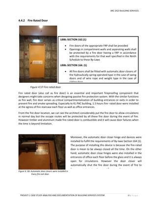 ARC 2423 BUILDING SERVICES
PROJECT 1 CASE STUDY ANALYSIS AND DOCUMENTATION OF BUILDING SERVICES SYSTEM 37 | P a g e
4.4.2 Fire Rated Door
Figure 4.57 Fire rated door
Fire rated door (also call as fire door) is an essential and important fireproofing component that
designers might take concerns when designing passive fire protection system. With the similar functions
as fire wall, fire door serves as critical compartmentalization of building entrances or exits in order to
prevent fire and smoke spreading. Especially to KL PAC building, 1.5 hours fire- rated door were installed
at the egress of fire staircase each floor as well as office entrances.
From the fire door location, we can see the architect considerably put the fire door to allow circulations
in normal day but the escape routes will be protected by all these fire door during the event of fire.
However timber and aluminum made fire-rated door is combustible and it will cause door failures when
the time is beyond limitation.
Figure 4. 58: Automatic door closers were installed in
Every fire exit door.
UBBL-SECTION 162.(1)
 Fire doors of the appropriate FRP shall be provided
 Openings in compartment walls and separating walls shall
be protected by a fire door having a FRP in accordance
with the requirements for that wall specified in the Ninth
Schedule to these By-Laws
UBBL-SECTION 164. (1)
 All fire doors shall be fitted with automatic door closers of
the hydraulically spring operated type in the case of swing
doors and of wire rope and weight type in the case of
sliding door.
Moreover, the automatic door closer hinge and devices were
installed to fulfill the requirements of By-laws Section 164 (1).
The purpose of installing this device is because the fire-rated
door is mean to be always closed all the time. On the other
hand, automatic door close hinges were also installed in the
entrances of office each floor before the glass and it is always
open for circulations. However the door closer will
automatically shut the fire door during the event of fire to
form compartment and prevent fire spreading.
 