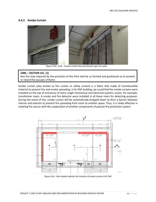 ARC 2423 BUILDING SERVICES
PROJECT 1 CASE STUDY ANALYSIS AND DOCUMENTATION OF BUILDING SERVICES SYSTEM 38 | P a g e
4.4.3 Smoke Curtain
Figure 4.59 , 4.60 : Smoke curtain that was found in gen set room
Smoke curtain (also known as fire curtain or safety curtain) is a fabric that made of incombustible
material to prevent fire and smoke spreading. In KL PAC building, we could find the smoke curtains were
installed on the top of entrances of every single mechanical and electrical systems rooms, for example,
transformer room. A smoke and fire detector were installed in all these room for detecting purposes.
During the event of fire, smoke curtain will be automatically dropped down to form a barrier between
interior and exterior to prevent fire spreading from room to another space. Thus, it is really effective in
isolating fire source with the cooperation of another components of passive fire protection system
.
Figure 4.61 : Red shaded indicate the location of smoke curtain in KL PAC
UBBL – SECTION 161. (1)
Any fire stop required by the provision of this Part shall be so formed and positioned as to prevent
or retard the passage of flame.
 
