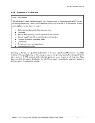 ARC 2423 BUILDING SERVICES
PROJECT 1 CASE STUDY ANALYSIS AND DOCUMENTATION OF BUILDING SERVICES SYSTEM 39 | P a g e
4.4.4 Separation of Fire Risk Area
According to the law and regulations stated above in By- laws, separations of fire risk area should be
involved in the spatial planning of the building to prevent fire spreading quickly from one point to the
other point. In KL PAC, electrical and mechanical plans and rooms located evenly in ground floor,
basement. With this location distribution, the risk of fire is greatly reduced as the areas were located in
different spaces throughout the building.
UBBL – SECTION 139
The following area uses shall be separated from the other areas of the occupancy in which they are
located by fire resisting construction of elements of structure of a FRP to be determined by local
authority based on the degree of hazard:
 Boiler rooms and associated duels storage area
 Laundries
 Repairs shops involving hazardous processes and materials
 Storage area of materials in quantities deemed hazardous
 Liquefied petroleum gas storage areas
 Linen rooms
 Transformer rooms and substations
 Flammable liquid stores
 