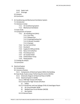 ARC 2423 BUILDING SERVICES
PROJECT 1 CASE STUDY ANALYSIS AND DOCUMENTATION OF BUILDING SERVICES SYSTEM 4 | P a g e
6.4.6 Septic tank
6.4.7 Drainage
6.5 Analysis
6.6 Conclusion
7. Air Conditioning and Mechanical Ventilation System
7.1 Introduction
7.2 Literature review
7.2.1 Air-Conditioning System
7.2.2 Mechanical Ventilation
7.3 Case study
7.4 Components of System
7.4.1 Air Handling Unit (AHU)
7.4.1.1 Air Filter
7.4.1.2 Blower/Fan
7.4.1.3 Heating/Cooling Coil
7.4.1.4 Vibrator Insulator
7.4.1.5 Damper
7.4.2 Fan Coil Unit (FCU)
7.4.3 Ductwork
7.4.4 Supply Air Diffuser/Grille
7.4.5 Return Air Grille/Fan
7.4.6 Fire Exhaust Fans
7.4.7 Air-Cooled Chiller
7.4.8 Chilled Water Pump
7.4.9 Piping System
7.5 Findings & analysis
7.6 Conclusion
8. Electrical System
8.1 Introduction
8.2 Literature Review
8.2.1 Components of Electrical System Within the Building
8.3 Case Study: Kuala Lumpur Performing Arts Centre (KLPAC)
8.3.1 Schematic Diagram of Electrical Flow in KLPAC
8.3.2 Electrical System in KLPAC
8.3.2.1 TNB High Tension (HT) Room
8.3.2.2 Consumer High Tension (HT) Rom
a) Safety
8.3.2.3 Transformer and Low Voltage (TX & LV) Switchgear Room
a) Air Circuit Breaker (ACB)
b) Molded Case Circuit Breaker (MCCB)
c) Bus System
8.3.2.4 Genset Room
 
