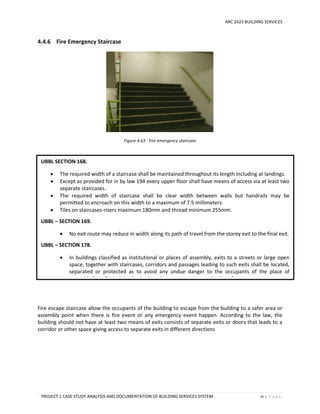 ARC 2423 BUILDING SERVICES
PROJECT 1 CASE STUDY ANALYSIS AND DOCUMENTATION OF BUILDING SERVICES SYSTEM 41 | P a g e
4.4.6 Fire Emergency Staircase
Figure 4.63 : Fire emergency staircase
Fire escape staircase allow the occupants of the building to escape from the building to a safer area or
assembly point when there is fire event or any emergency event happen. According to the law, the
building should not have at least two means of exits consists of separate exits or doors that leads to a
corridor or other space giving access to separate exits in different directions
UBBL SECTION 168.
 The required width of a staircase shall be maintained throughout its length including at landings.
 Except as provided for in by law 194 every upper floor shall have means of access via at least two
separate staircases.
 The required width of staircase shall be clear width between walls but handrails may be
permitted to encroach on this width to a maximum of 7.5 millimeters.
 Tiles on staircases-risers maximum 180mm and thread minimum 255mm.
UBBL – SECTION 169.
 No exit route may reduce in width along its path of travel from the storey exit to the final exit.
UBBL – SECTION 178.
 In buildings classified as institutional or places of assembly, exits to a streets or large open
space, together with staircases, corridors and passages leading to such exits shall be located,
separated or protected as to avoid any undue danger to the occupants of the place of
assembly from fire originating in the other occupancy or smoke therefrom.
 