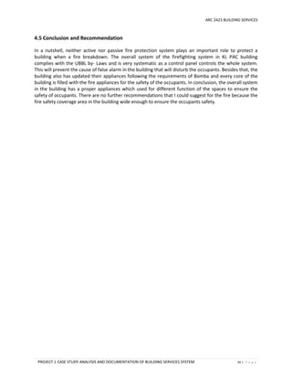 ARC 2423 BUILDING SERVICES
PROJECT 1 CASE STUDY ANALYSIS AND DOCUMENTATION OF BUILDING SERVICES SYSTEM 42 | P a g e
4.5 Conclusion and Recommendation
In a nutshell, neither active nor passive fire protection system plays an important role to protect a
building when a fire breakdown. The overall system of the firefighting system in KL PAC building
complies with the UBBL by- Laws and is very systematic as a control panel controls the whole system.
This will prevent the cause of false alarm in the building that will disturb the occupants. Besides that, the
building also has updated their appliances following the requirements of Bomba and every core of the
building is filled with the fire appliances for the safety of the occupants. In conclusion, the overall system
in the building has a proper appliances which used for different function of the spaces to ensure the
safety of occupants. There are no further recommendations that I could suggest for the fire because the
fire safety coverage area in the building wide enough to ensure the occupants safety.
 