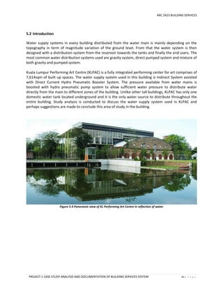 ARC 2423 BUILDING SERVICES
PROJECT 1 CASE STUDY ANALYSIS AND DOCUMENTATION OF BUILDING SERVICES SYSTEM 44 | P a g e
5.2 Introduction
Water supply systems in every building distributed from the water main is mainly depending on the
topography in term of magnitude variation of the ground level. From that the water system is then
designed with a distribution system from the reservoir towards the tanks and finally the end users. The
most common water distribution systems used are gravity system, direct pumped system and mixture of
both gravity and pumped system.
Kuala Lumpur Performing Art Centre (KLPAC) is a fully integrated performing center for art comprises of
7,614sqm of built up spaces. The water supply system used in this building is Indirect System assisted
with Direct Current Hydro Pneumatic Booster System. The pressure available from water mains is
boosted with hydro pneumatic pump system to allow sufficient water pressure to distribute water
directly from the main to different zones of the building. Unlike other tall buildings, KLPAC has only one
domestic water tank located underground and it is the only water source to distribute throughout the
entire building. Study analysis is conducted to discuss the water supply system used in KLPAC and
perhaps suggestions are made to conclude this area of study in the building.
Figure 5.4 Panoramic view of KL Performing Art Centre in reflection of water
 