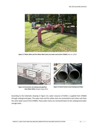 ARC 2423 BUILDING SERVICES
PROJECT 1 CASE STUDY ANALYSIS AND DOCUMENTATION OF BUILDING SERVICES SYSTEM 48 | P a g e
According to the Schematic drawing in Figure 5.6, water resource of KLPAC is supplied from SYABAS
through underground pipes. The water main and fire safety main are connected to each other and share
the same water source from SYABAS. These water mains are connected down to the underground water
storage tanks.
Figure 5.7 Water Main and Fire Water Main share one water source from SYABAS (Jian Jun, 2015)
FIRE MAIN
WATER MAIN
Figure 5.8 Connection of underground pipelines
from Water Main (Google Image,2015)
Figure 5.9 Steel Cement Lined Underground Pipes
 