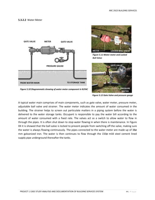 ARC 2423 BUILDING SERVICES
PROJECT 1 CASE STUDY ANALYSIS AND DOCUMENTATION OF BUILDING SERVICES SYSTEM 49 | P a g e
5.3.2.2 Water Meter
A typical water main comprises of main components, such as gate valve, water meter, pressure meter,
adjustable ball valve and strainer. The water meter indicates the amount of water consumed in the
building. The strainer helps to screen out particulate matters in a piping system before the water is
delivered to the water storage tanks. Occupant is responsible to pay the water bill according to the
amount of water consumed with a fixed rate. The valves act as a switch to allow water to flow in
through the pipes. It is often shut down to stop water flowing in when there is maintenance. In Figure
XX it is showed that the ball valve is locked to prevent people from switching off the valve, making sure
the water is always flowing continuously. The pipes connected to the water meter are made up of 38ø
mm galvanized iron. The water is then continues to flow through the 150ø mild steel cement lined
supply pipe underground thereafter the tanks.
Figure 5.10 Diagrammatic drawing of water meter component in KLPAC
GATE VALVE
METER LOCKED BALL VALVE
PRESSURE
METER
Figure 5.11 Water meter and Locked
Ball Valve
Figure 5.12 Gate Valve and pressure gauge
GATE VALVE
PRESSURE GAUGE
METER GATE VALVE
FROM WATER MAIN TO STORAGE TANK
 