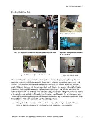 ARC 2423 BUILDING SERVICES
PROJECT 1 CASE STUDY ANALYSIS AND DOCUMENTATION OF BUILDING SERVICES SYSTEM 50 | P a g e
5.3.2.3 RC Cold Water Tank
Water from the water supply mains flows through the underground pipes, passing through the main
gate valve and then directed into two tanks, the domestic cold water tank and the fire sprinkler tank.
From the 150ø mild steel cement lined underground supply pipe, the water is distributed through a
smaller 100ø mild steel pipe into the cold water tank while the pipe size remains 150mmø for the pipe
flowing into the fire sprinkle water tank. Before the water enters the tank, chlorine is added to the
water for disinfection. The mild steel pipes for water supply are indicated with green paint while the fire
system pipelines are painted red. The water from fire safety main fills up the fire sprinkler water tank,
connecting to the standby priming tanks for hose reel, duty and hockey and wet risers at different zones.
This also follows UBBL 1984 Section 247 (2): Water Storage, where:
 Storage tanks for automatic sprinkle installation where full capacity is provided without the
need for replenishment shall be exempted from the restrictions in their location.
Figure 5.13 Reinforced Concrete Water Storage Tank with Overflow Pipes Figure 5.16 Main gate valve connected
to RC water tank
Figure 5.15 Service Access
Reinforced concrete tank
Overflow pipes
Figure 5.17 Chlorine StandFigure 5.14 Placement of Water Tank Underground
 