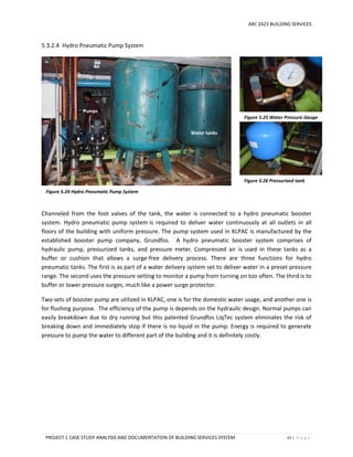 ARC 2423 BUILDING SERVICES
PROJECT 1 CASE STUDY ANALYSIS AND DOCUMENTATION OF BUILDING SERVICES SYSTEM 53 | P a g e
5.3.2.4 Hydro Pneumatic Pump System
Channeled from the foot valves of the tank, the water is connected to a hydro pneumatic booster
system. Hydro pneumatic pump system is required to deliver water continuously at all outlets in all
floors of the building with uniform pressure. The pump system used in KLPAC is manufactured by the
established booster pump company, Grundfos. A hydro pneumatic booster system comprises of
hydraulic pump, pressurized tanks, and pressure meter. Compressed air is used in these tanks as a
buffer or cushion that allows a surge-free delivery process. There are three functions for hydro
pneumatic tanks. The first is as part of a water delivery system set to deliver water in a preset pressure
range. The second uses the pressure setting to monitor a pump from turning on too often. The third is to
buffer or lower pressure surges, much like a power surge protector.
Two sets of booster pump are utilized in KLPAC, one is for the domestic water usage, and another one is
for flushing purpose. The efficiency of the pump is depends on the hydraulic design. Normal pumps can
easily breakdown due to dry running but this patented Grundfos LiqTec system eliminates the risk of
breaking down and immediately stop if there is no liquid in the pump. Energy is required to generate
pressure to pump the water to different part of the building and it is definitely costly.
Figure 5.25 Water Pressure Gauge
Figure 5.26 Pressurized tank
Pumps
Water tanks
Figure 5.24 Hydro Pneumatic Pump System
 