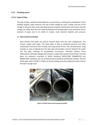 ARC 2423 BUILDING SERVICES
PROJECT 1 CASE STUDY ANALYSIS AND DOCUMENTATION OF BUILDING SERVICES SYSTEM 55 | P a g e
5.3.3 Plumbing system
5.3.3.1 Types of Pipes
The type of pipes selected mainly depends on many factors, involving the consideration of the
building capacity, water demand, and rate of flow needed by users, number and size of the
storage or pressure tanks used, operating pressure required, maintenance and service and also
energy cost. Other than that, the material properties of the pipes plays a very important role on
selection of pipes due to its ability to sustain, resist chemical hydrants and pressure.
a) Steel Cement Lined Pipes
Steel Cement lined pipes are used to channel water from the main underground. This
cement coated steel pipes. The steel pipes is able to withstand pressure and allow
undisturbed continuous flow of water over long period of time. The cement/mortar lining
provides an area of high pH near the pipe wall and provides a barrier between the water
and the pipe, reducing its susceptibility to corrosion. Therefore prevent future
tuberculation, eliminate leakage and corrosion in pipes than cement mortar lining. The steel
pipes are produced according to British Standards BS534:1990, BS3600:1976 and
BS3601:1987 standards, and are certified by Ikram Quality & Certification Institute. The size
of the pipes used in KLPAC is 150mm ø, buried underground channeling from water main to
the water storage room.
Figure 5.29 Steel Cement Lined Underground Pipes
 