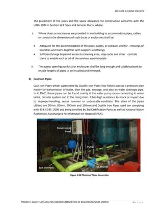 ARC 2423 BUILDING SERVICES
PROJECT 1 CASE STUDY ANALYSIS AND DOCUMENTATION OF BUILDING SERVICES SYSTEM 56 | P a g e
The placement of the pipes and the space allowance for construction conforms with the
UBBL 1984 in Section 123 Pipes and Services Ducts, where:
I. Where dusts or enclosures are provided in any building to accommodate pipes, cables
or conduits the dimensions of such ducts or enclosures shall be:
 Adequate for the accommodation of the pipes, cables, or conduits and for crossings of
branches and mains together with supports and fixings
 Sufficiently large to permit access to cleaning eyes, stop cocks and other controls
there to enable each or all of the services accommodate
II. The access openings to ducts or enclosures shall be long enough and suitably placed to
enable lengths of pipes to be installed and removed.
b) Cast Iron Pipes
Cast Iron Pipes which superseded by Ductile Iron Pipes has historic use as a pressure pipe
mainly for transmission of water, then the gas, sewage, and also as water drainage pipe.
In KLPAC, these pipes can be found mainly at the water pump room connecting to water
tanks, booster system and to the rising main. It has high resistance to shock or impact due
to improper handling, water hammer or undesirable condition. The sizes of the pipes
utilized are 50mm, 80mm, 100mm and 150mm and Ductile Iron Pipes used are complying
with BS EN 545: 2006 and being certified by 3rd Certification Party as well as National Water
Authorities, Suruhanjaya Perkhidmatan Air Negara (SPAN).
Figure 5.30 Photos of Pipes Connection
Pump Control
Panel
Cast Iron Pipes C.I. Strainer
Pumps
 