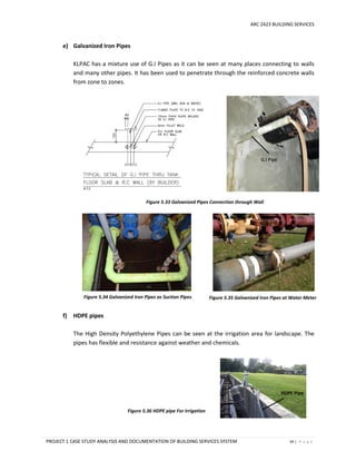 ARC 2423 BUILDING SERVICES
PROJECT 1 CASE STUDY ANALYSIS AND DOCUMENTATION OF BUILDING SERVICES SYSTEM 59 | P a g e
e) Galvanized Iron Pipes
KLPAC has a mixture use of G.I Pipes as it can be seen at many places connecting to walls
and many other pipes. It has been used to penetrate through the reinforced concrete walls
from zone to zones.
f) HDPE pipes
The High Density Polyethylene Pipes can be seen at the irrigation area for landscape. The
pipes has flexible and resistance against weather and chemicals.
G.I Pipe
Figure 5.33 Galvanized Pipes Connection through Wall
Figure 5.34 Galvanized Iron Pipes as Suction Pipes Figure 5.35 Galvanized Iron Pipes at Water Meter
HDPE Pipe
Figure 5.36 HDPE pipe For Irrigation
 