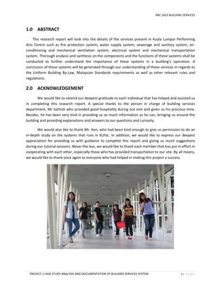 ARC 2423 BUILDING SERVICES
PROJECT 1 CASE STUDY ANALYSIS AND DOCUMENTATION OF BUILDING SERVICES SYSTEM 6 | P a g e
1.0 ABSTRACT
This research report will look into the details of the services present in Kuala Lumpur Performing
Arts Centre such as fire protection system, water supply system, sewerage and sanitary system, air-
conditioning and mechanical ventilation system, electrical system and mechanical transportation
system. Thorough analysis and synthesis on the components and the functions of these systems shall be
conducted to further understand the importance of these systems in a building’s operation. A
conclusion of these systems will be generated through our understanding of these services in regards to
the Uniform Building By-Law, Malaysian Standards requirements as well as other relevant rules and
regulations.
2.0 ACKNOWLEDGEMENT
We would like to extend our deepest gratitude to each individual that has helped and assisted us
in completing this research report. A special thanks to the person in charge of building services
department, Mr Sathish who provided good hospitality during out visit and given us his precious time.
Besides, he has been very kind in providing us as much information as he can, bringing us around the
building and providing explanations and answers to our questions and curiosity.
We would also like to thank Mr. Ken, who had been kind enough to give us permission to do an
in-depth study on the systems that runs in KLPac. In addition, we would like to express our deepest
appreciation for providing us with guidance to complete this report and giving us much suggestions
during our tutorial sessions. Never the less, we would like to thank each member that has put in effort in
cooperating with each other, especially those who has provided transportation to our site. By all means,
we would like to thank once again to everyone who had helped in making this project a success.
 