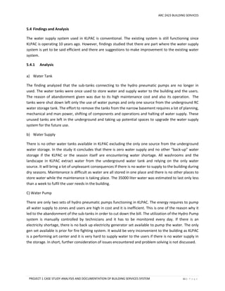 ARC 2423 BUILDING SERVICES
PROJECT 1 CASE STUDY ANALYSIS AND DOCUMENTATION OF BUILDING SERVICES SYSTEM 61 | P a g e
5.4 Findings and Analysis
The water supply system used in KLPAC is conventional. The existing system is still functioning since
KLPAC is operating 10 years ago. However, findings studied that there are part where the water supply
system is yet to be said efficient and there are suggestions to make improvement to the existing water
system.
5.4.1 Analysis
a) Water Tank
The finding analyzed that the sub-tanks connecting to the hydro pneumatic pumps are no longer in
used. The water tanks were once used to store water and supply water to the building and the users.
The reason of abandonment given was due to its high maintenance cost and also its operation. The
tanks were shut down left only the use of water pumps and only one source from the underground RC
water storage tank. The effort to remove the tanks from the narrow basement requires a lot of planning,
mechanical and man power, shifting of components and operations and halting of water supply. These
unused tanks are left in the underground and taking up potential spaces to upgrade the water supply
system for the future use.
b) Water Supply
There is no other water tanks available in KLPAC excluding the only one source from the underground
water storage. In the study it concludes that there is zero water supply and no other “back-up” water
storage if the KLPAC or the season itself are encountering water shortage. All washrooms and the
landscape in KLPAC extract water from the underground water tank and relying on the only water
source. It will bring a lot of unpleasant consequences if there is no water to supply to the building during
dry seasons. Maintenance is difficult as water are all stored in one place and there is no other places to
store water while the maintenance is taking place. The 35000 liter water was estimated to last only less
than a week to fulfil the user needs in the building.
C) Water Pump
There are only two sets of hydro pneumatic pumps functioning in KLPAC. The energy requires to pump
all water supply to zones and users are high in cost and it is inefficient. This is one of the reason why it
led to the abandonment of the sub-tanks in order to cut down the bill. The utilization of the Hydro Pump
system is manually controlled by technicians and it has to be monitored every day. If there is an
electricity shortage, there is no back up electricity generator set available to pump the water. The only
gen set available is prior for fire fighting system. It would be very inconvenient to the building as KLPAC
is a performing art center and it is very hard to supply water to the users if there is no water supply in
the storage. In short, further consideration of issues encountered and problem solving is not discussed.
 