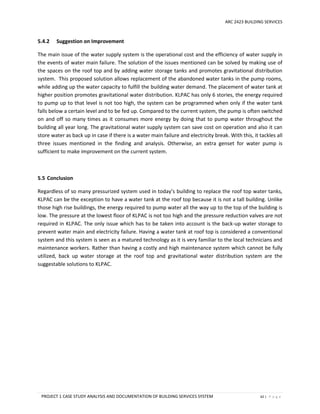 ARC 2423 BUILDING SERVICES
PROJECT 1 CASE STUDY ANALYSIS AND DOCUMENTATION OF BUILDING SERVICES SYSTEM 62 | P a g e
5.4.2 Suggestion on Improvement
The main issue of the water supply system is the operational cost and the efficiency of water supply in
the events of water main failure. The solution of the issues mentioned can be solved by making use of
the spaces on the roof top and by adding water storage tanks and promotes gravitational distribution
system. This proposed solution allows replacement of the abandoned water tanks in the pump rooms,
while adding up the water capacity to fulfill the building water demand. The placement of water tank at
higher position promotes gravitational water distribution. KLPAC has only 6 stories, the energy required
to pump up to that level is not too high, the system can be programmed when only if the water tank
falls below a certain level and to be fed up. Compared to the current system, the pump is often switched
on and off so many times as it consumes more energy by doing that to pump water throughout the
building all year long. The gravitational water supply system can save cost on operation and also it can
store water as back up in case if there is a water main failure and electricity break. With this, it tackles all
three issues mentioned in the finding and analysis. Otherwise, an extra genset for water pump is
sufficient to make improvement on the current system.
5.5 Conclusion
Regardless of so many pressurized system used in today’s building to replace the roof top water tanks,
KLPAC can be the exception to have a water tank at the roof top because it is not a tall building. Unlike
those high rise buildings, the energy required to pump water all the way up to the top of the building is
low. The pressure at the lowest floor of KLPAC is not too high and the pressure reduction valves are not
required in KLPAC. The only issue which has to be taken into account is the back-up water storage to
prevent water main and electricity failure. Having a water tank at roof top is considered a conventional
system and this system is seen as a matured technology as it is very familiar to the local technicians and
maintenance workers. Rather than having a costly and high maintenance system which cannot be fully
utilized, back up water storage at the roof top and gravitational water distribution system are the
suggestable solutions to KLPAC.
 