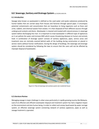 ARC 2423 BUILDING SERVICES
PROJECT 1 CASE STUDY ANALYSIS AND DOCUMENTATION OF BUILDING SERVICES SYSTEM 63 | P a g e
6.0 Sewerage, Sanitary and Drainage System by CHOONG WAN XIN
6.1 Introduction
Sewage (also known as wastewater) is defined as the used water and waste substances produced by
human bodies that are carried away from houses and factories through special pipes. It encompass
potential contaminants and concentration that are hazardous to living organisms such as feces and
urine, rubbish, and chemical wastes from estates. It is then disposed of from different sources through
underground conduits and drains. Wastewater is cleaned and treated with natural process in sewerage
system before discharging into river. It is important to treat wastewater in different type of appliances
as it can pollute the water and increase BOD which causes threatening diseases to human and animals
lived. A combination of drainage system consists of sanitary appliances, pipes, service areas and
treatment area are normally covered behind walls of the building during construction or placed in
service rooms without human notifications. During the design of buildings, the sewerage and drainage
system should be considered by following the laws to ensure that the users will not be affected by
improper disposal of wastewater.
Figure 6.1 Flow of sewerage and sanitary system of a residential house
6.2 Literature Review
Managing sewage is major challenge in urban areas particularly in rapidly growing country like Malaysia.
Lack of an effective and efficient wastewater disposal and treatment system has had a negative impact
on the environment and also human being. In order to collect and convey liquid waste by water carriage
system, an effective sewerage system connecting network of sanitary appliances, pipes as well as
sewage treatment is operated.
 