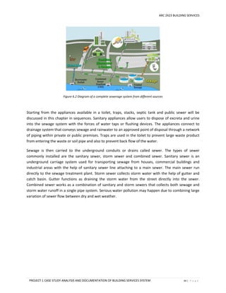 ARC 2423 BUILDING SERVICES
PROJECT 1 CASE STUDY ANALYSIS AND DOCUMENTATION OF BUILDING SERVICES SYSTEM 64 | P a g e
Figure 6.2 Diagram of a complete sewerage system from different sources
Starting from the appliances available in a toilet, traps, stacks, septic tank and public sewer will be
discussed in this chapter in sequences. Sanitary appliances allow users to dispose of excreta and urine
into the sewage system with the forces of water taps or flushing devices. The appliances connect to
drainage system that conveys sewage and rainwater to an approved point of disposal through a network
of piping within private or public premises. Traps are used in the toilet to prevent large waste product
from entering the waste or soil pipe and also to prevent back flow of the water.
Sewage is then carried to the underground conduits or drains called sewer. The types of sewer
commonly installed are the sanitary sewer, storm sewer and combined sewer. Sanitary sewer is an
underground carriage system used for transporting sewage from houses, commercial buildings and
industrial areas with the help of sanitary sewer line attaching to a main sewer. The main sewer run
directly to the sewage treatment plant. Storm sewer collects storm water with the help of gutter and
catch basin. Gutter functions as draining the storm water from the street directly into the sewer.
Combined sewer works as a combination of sanitary and storm sewers that collects both sewage and
storm water runoff in a single pipe system. Serious water pollution may happen due to combining large
variation of sewer flow between dry and wet weather.
 