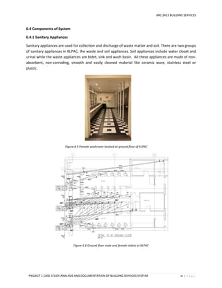 ARC 2423 BUILDING SERVICES
PROJECT 1 CASE STUDY ANALYSIS AND DOCUMENTATION OF BUILDING SERVICES SYSTEM 67 | P a g e
6.4 Components of System
6.4.1 Sanitary Appliances
Sanitary appliances are used for collection and discharge of waste matter and soil. There are two groups
of sanitary appliances in KLPAC, the waste and soil appliances. Soil appliances include water closet and
urinal while the waste appliances are bidet, sink and wash basin. All these appliances are made of non-
absorbent, non-corroding, smooth and easily cleaned material like ceramic ware, stainless steel or
plastic.
Figure 6.5 Female washroom located at ground floor of KLPAC
Figure 6.6 Ground floor male and female toilets at KLPAC
 