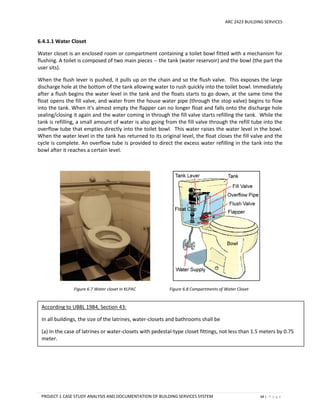ARC 2423 BUILDING SERVICES
PROJECT 1 CASE STUDY ANALYSIS AND DOCUMENTATION OF BUILDING SERVICES SYSTEM 68 | P a g e
6.4.1.1 Water Closet
Water closet is an enclosed room or compartment containing a toilet bowl fitted with a mechanism for
flushing. A toilet is composed of two main pieces -- the tank (water reservoir) and the bowl (the part the
user sits).
When the flush lever is pushed, it pulls up on the chain and so the flush valve. This exposes the large
discharge hole at the bottom of the tank allowing water to rush quickly into the toilet bowl. Immediately
after a flush begins the water level in the tank and the floats starts to go down, at the same time the
float opens the fill valve, and water from the house water pipe (through the stop valve) begins to flow
into the tank. When it's almost empty the flapper can no longer float and falls onto the discharge hole
sealing/closing it again and the water coming in through the fill valve starts refilling the tank. While the
tank is refilling, a small amount of water is also going from the fill valve through the refill tube into the
overflow tube that empties directly into the toilet bowl. This water raises the water level in the bowl.
When the water level in the tank has returned to its original level, the float closes the fill valve and the
cycle is complete. An overflow tube is provided to direct the excess water refilling in the tank into the
bowl after it reaches a certain level.
Figure 6.7 Water closet in KLPAC Figure 6.8 Compartments of Water Closet
According to UBBL 1984, Section 43:
In all buildings, the size of the latrines, water-closets and bathrooms shall be
(a) In the case of latrines or water-closets with pedestal-type closet fittings, not less than 1.5 meters by 0.75
meter.
 