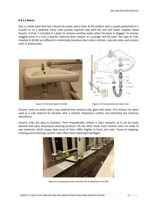 ARC 2423 BUILDING SERVICES
PROJECT 1 CASE STUDY ANALYSIS AND DOCUMENTATION OF BUILDING SERVICES SYSTEM 69 | P a g e
6.4.1.2 Basins
Sink is a wide bowl that has a faucet for water and a drain at the bottom and is usually positioned in a
counter or on a pedestal. Some sinks provide separate taps with hot and cold water supplies called
faucets. A drain is included in a basin to remove overflow water when the basin is clogged. To remove
clogged items in a sink, a specific chemical drain cleaner or a plunger will be used. The type of sinks
installed in KLPAC are different in materiality (stainless steel sinks in kitchen, concrete sinks and ceramic
sinks in washrooms).
Figure 6.9 Ceramic basin in KLPAC Figure 6.10 Components of a basic sink
Ceramic sinks are made with a raw material that contains clay, glass and metal. This mixture has been
used as a sink material for decades with a smooth, impervious surface and extremely low moisture
absorbency.
Ceramic sinks are easy to maintain. Their impenetrable surface is stain resistant, so it can be easily
cleaned with basic all-purpose cleaning products. On the other hand, most ceramic sinks are made of
raw materials, which means that many of them differ slightly in finish and color. Prone to chipping,
cracking and scratching, ceramic sinks often need replacing if damaged.
Figure 6.11 Costumed made concrete sink in washroom in KLPAC
 