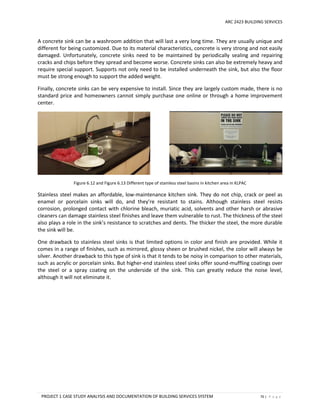 ARC 2423 BUILDING SERVICES
PROJECT 1 CASE STUDY ANALYSIS AND DOCUMENTATION OF BUILDING SERVICES SYSTEM 70 | P a g e
A concrete sink can be a washroom addition that will last a very long time. They are usually unique and
different for being customized. Due to its material characteristics, concrete is very strong and not easily
damaged. Unfortunately, concrete sinks need to be maintained by periodically sealing and repairing
cracks and chips before they spread and become worse. Concrete sinks can also be extremely heavy and
require special support. Supports not only need to be installed underneath the sink, but also the floor
must be strong enough to support the added weight.
Finally, concrete sinks can be very expensive to install. Since they are largely custom made, there is no
standard price and homeowners cannot simply purchase one online or through a home improvement
center.
Figure 6.12 and Figure 6.13 Different type of stainless steel basins in kitchen area in KLPAC
Stainless steel makes an affordable, low-maintenance kitchen sink. They do not chip, crack or peel as
enamel or porcelain sinks will do, and they’re resistant to stains. Although stainless steel resists
corrosion, prolonged contact with chlorine bleach, muriatic acid, solvents and other harsh or abrasive
cleaners can damage stainless steel finishes and leave them vulnerable to rust. The thickness of the steel
also plays a role in the sink’s resistance to scratches and dents. The thicker the steel, the more durable
the sink will be.
One drawback to stainless steel sinks is that limited options in color and finish are provided. While it
comes in a range of finishes, such as mirrored, glossy sheen or brushed nickel, the color will always be
silver. Another drawback to this type of sink is that it tends to be noisy in comparison to other materials,
such as acrylic or porcelain sinks. But higher-end stainless steel sinks offer sound-muffling coatings over
the steel or a spray coating on the underside of the sink. This can greatly reduce the noise level,
although it will not eliminate it.
 