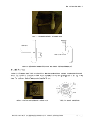 ARC 2423 BUILDING SERVICES
PROJECT 1 CASE STUDY ANALYSIS AND DOCUMENTATION OF BUILDING SERVICES SYSTEM 72 | P a g e
Figure 6.15 Bottle traps installed in the toilet of KLPAC
Figure 6.16 Diagrammatic drawing of bottle trap (left) and sink trap (right) used in KLPAC
6.4.2.1.2 Floor Trap
This trap is provided in the floor to collect waste water from washbasin, shower, sink and bathroom etc.
These are available in cast iron or UPVC material and have removable grating (JALI) on the top of the
trap. The minimum depth of water seal should be 50 mm.
Figure 6.17 Cast iron floor trap grating in toilet of KLPAC Figure 6.18 Example of a floor trap
 